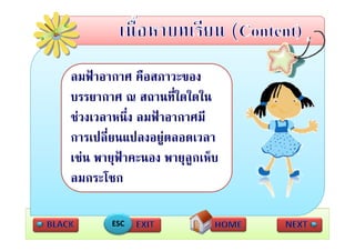 ลมฟาอากาศ คือสภาวะของ
บรรยากาศ ณ สถานที่ใดใดใน
              สถานทใดใดใน
ชวงเวลาหนึ่ง ลมฟาอากาศมี
การเปลี่ยนแปลงอยูตลอดเวลา
                   
   
เชน พายุฟาคะนอง พายุลูกเห็บ
         ฟ               ็
ลมกระโชก

       ESC
 