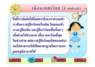 สงทเราสมผสไดโดยตรงถงอากาศรอบตว
สิ่ ี่ สั สไ โ
             ั             ึ      ศ       ั
เราคือความรููสึกรอนหรือเย็น ในตอนเชา
เราจะรูสึกเย็น และรูสกวารอนขึ้นเรื่อยๆ
                       ึ
เมืื่อผานไปชวงสาย เทีี่ยง และรอนทีี่สด
          ไป                             ุ
ในชวงบาย แตความรู ึกรอนเย็นของแตละ
ในชวงบาย แตความรสกรอนเยนของแตละ
คนไมสามารถใชเปนมาตรฐานในการบอก
อุณหภูมิอากาศได
              ESC
 