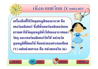 เครื่องมือที่ใชวัดอุณหภูมิของอากาศ คือ
เทอรมอมเตอร ซึ่งมีทั้งเทอรมอมิเตอรแบบ
เทอรมอมิเตอร ซงมทงเทอรมอมเตอรแบบ
ธรรมดาใชวัดอุณหภูมิทั่วไปของอากาศและ
วัตถุ และเทอรมอมิเตอรวัดไข หนวยวัด
อุณหภูมิท่ีนิยมใช คือหนวยองศาเซลเซีียส
                 ใ ื 
(oC) แตหนวยสากล คือ หนวยเคลวิน (K)
   )                                 ( )

            ESC
 