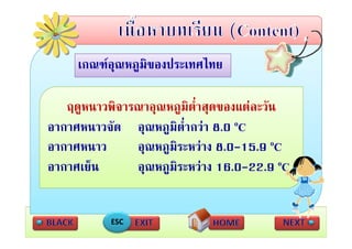 เกณฑอุณหภูมของประเทศไทย
     เกณฑอณหภมิของประเทศไทย

   ฤดูหนาวพิจารณาอุณหภูมิต่ําสุดของแตละวัน
อากาศหนาวจัด อณหภมิต่ํากวา 8 0 oC
อากาศหนาวจด อุณหภูมตากวา 8.0
อากาศหนาว      อุณหภููมิระหวาง 8.0-15.9 oC
                 ุ
อากาศเย็น      อุณหภูมิระหวาง 16.0-22.9 oC


           ESC
 