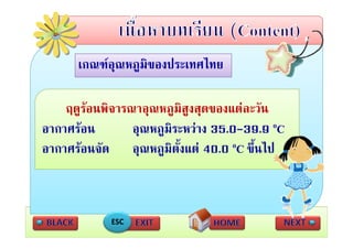 เกณฑอุณหภูมของประเทศไทย
      เกณฑอณหภมิของประเทศไทย

    ฤดูรอนพิจารณาอุณหภูมิสูงสุดของแตละวัน
อากาศรอน       อุณหภูมิระหวาง 35.0-39.9 oC
                              
อากาศรอนจัด อณหภมิตงแต 40.0 oC ขึ้นไป
อากาศรอนจด อุณหภูมตั้งแต              ขนไป



            ESC
 