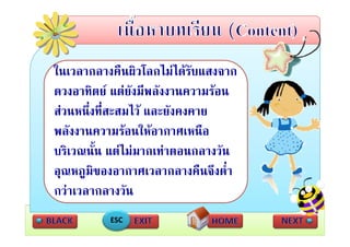 ในเวลากลางคืืนผิวโลกไมไดรับแสงจาก
ใ                ิโ ไ  
ดวงอาทิตย แตยังมีพลังงานความรอน
สวนหนึ่งที่สะสมไว และยังคงคาย
พลังงานความรอนใหอากาศเหนือ
บรเวณนน แตไมมากเทาตอนกลางวน
บริเวณนั้น แตไมมากเทาตอนกลางวัน
อุณหภูมิของอากาศเวลากลางคืนจึงต่ํา
กวาเวลากลางวัน
          ESC
 