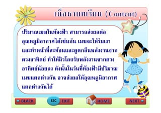 ปรมาณเมฆในทองฟา ส
ปิ          ใ  ฟ สามารถสงผลตอ   ส 
อุณหภููมิอากาศไดเชนกัน เมฆจะใหรมเงา
  ุ
และทําหนาที่สะทอนและดูดกลืนพลังงานจาก
ดวงอาทิตย ทําใ ผิวโ บพลังงานจากดวง
               ให โลกรั
อาทตยนอยลง ดงนนในวนททองฟามปรมาณ
อาทิตยนอยลง ดังนั้นในวันที่ทองฟามีปริมาณ
                              
เมฆแตกตางกัน อาจสงผลใหอณหภูมิอากาศ
                                ุ
แตกตางกันได
             ESC
 