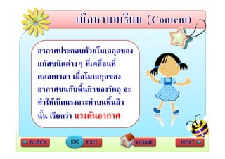 อากาศประกอบดวยโมเลกุลของ
แกสชนิิดตางๆ ที่เคลืื่อนทีี่
                 ี
ตลอดเวลา เมื่อโมเลกลของ ุ
อากาศชนกับพื้นผิวของวัตถุ จะ
ทําใหเกิดแรงกระทําบนพื้นผิว
นน เรียกวา แรงดนอากาศ
นั้น เรยกวา แรงดันอากาศ

          ESC
 