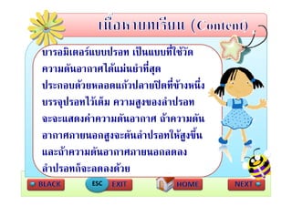 บารอมิเตอรแบบปรอท เปนแบบที่ใชวัด
ความดันอากาศไดแมนยําที่สด
                          ุ
ประกอบดวยหลอดแกวปลายปดที่ขางหนึง
                                     ่
บรรจุปรอทไวเตม ความสงของลําปรอท
บรรจปรอทไวเต็ม ความสูงของลาปรอท
จะจะแสดงคาความดันอากาศ ถาความดัน
อากาศภายนอกสูงจะดันลําปรอทใหสูงขึน ้
     
และถาความดนอากาศภายนอกลดลง
     า วาม ัน า าศ ายน          ง
ลําปรอทก็จะลดลงดวย
            ESC
 