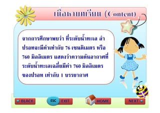 จากการศึกษาพบวา ที่ระดับน้ําทะเล ลํา
ปรอทจะมีคาเทากับ 76 เซนติเมตร หรือ
760 มิลลิเมตร แสดงวาความดนอากาศท่
    มลลเมตร แสดงวาความดันอากาศที
ระดับน้ําทะเลเฉลี่ยมีคา 760 มิลลิเมตร
ของปรอท เทากับ 1 บรรยากาศ


            ESC
 