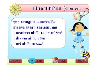 ทุกๆ ความสูง 11 เมตรความดัน
 อากาศจะลดลง 1 มิิลลิิเมตรปรอท
                             ป
 1  บรรยากาศ เทากับ 1.013 x 105 N/m2
เทากบ  ั       เทากบ
 1 ปาสคาล เทากับ 1 N/m2
 1 บาร เทากับ 105 N/m2


             ESC
 