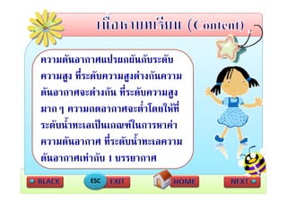 ความดัันอากาศแปรผกผันกัับระดับ
                  ป     ั      ั
 ความสูง ที่ระดับความสงตางกันความ
 ความสง ทระดบความสูงตางกนความ
 ดันอากาศจะตางกัน ที่ระดับความสูง
เทากบ ความกดอากาศจะต่่ําโดยใหท่ี
   ั
 มากๆ
 ระดบนาทะเลเปนเกณฑในการหาคา
 ระดับน้ําทะเลเปนเกณฑในการหาคา
 ความดันอากาศ ที่ระดับน้ําทะเลความ
 ดันอากาศเทากับ 1 บรรยากาศ
            ESC
 