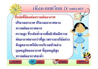 ปจจัยที่มผลตอความดันอากาศ
          ี
-ปริมาณอากาศ ปริมาณอากาศมาก
 ความดัันอากาศมาก
-ความสง ทระดบตาจากพนผวดนมความ
 ความสูง ที่ระดับต่ําจากพื้นผิวดินมีความ
 ดันอากาศมากกวาที่สูง เพราะแรงโนมถวง
 ดึงดูดอากาศใหมากบริเวณดานลาง
-อุณหภูมของอากาศ ที่อณหภูมสูง
 อณหภมิของอากาศ ทอุณหภมิส
 ความดันอากาศจะต่ํา
           ESC
 