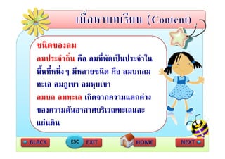 ชนดของลม
ชนิดของลม
ลมประจําถิ่น คือ ลมที่พัดเปนประจําใน
พื้นที่หนึ่งๆ มีหลายชนิด คือ ลมบกลม
ทะเล ลมภูเขา ลมหุบเขา
ลมบก ลมทะเล เกิดจากความแตกตาง
                  เกดจากความแตกตาง
ของความดันอากาศบริเวณทะเลและ
แผนดิน
           ESC
 