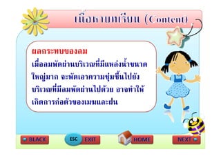 ผลกระทบของลม
เมืื่อลมพััดผานบริเวณที่มีแหลงนํ้าขนาด
                         ี
ใหญมาก จะพัดเอาความช ชื้นไปยัง
ใหญมาก จะพดเอาความชุมชนไปยง
บริเวณที่มีลมพัดผานไปดวย อาจทําให
เกิดการกอตัวของเมฆและฝน


             ESC
 
