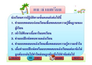 นกเรยนควรปฏบตตามขนตอนดงตอไปน
นักเรียนควรปฏิบตตามขั้นตอนดังตอไปนี้
                ั ิ
1. ทําแบบทดสอบกอนเรียนเพื่อทดสอบความรูพื้นฐานของ
   ผูเรียน
2.  ไปศึ
2 เขาไปศกษาเนอหาในบทเรยน
                 ื้ ใ     ี
3. ทําแบบฝกหัดทบทวนหลังเรียน
4. ทําแบบทดสอบหลังเรียนเพื่อทดสอบความรูความเขาใจ
       ่
5. เมือทําแบบฝกหัดหรือแบบทดสอบหลังเรียนแตละขอไม
                                                 ไ
   ถกตองกลับไปทําใหมจนถกตองจึงไปทําขอตอไป
   ถูกตองกลบไปทาใหมจนถูกตองจงไปทาขอตอไป
             ESC
 