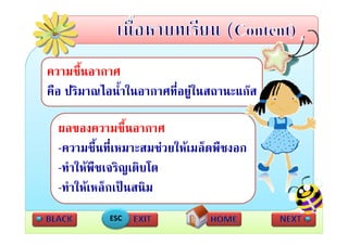 ความชืื้นอากาศ
คอ ปรมาณไอนาในอากาศทอยู นสถานะแกส
คือ ปริมาณไอน้ําในอากาศที่อยในสถานะแกส

  ผลของความชืื้นอากาศ
  -ความชื้นที่เหมาะสมชวยใหเมล็ดพืชงอก
   ความชนทเหมาะสมชวยใหเมลดพชงอก
  -ทําใหพืชเจริญเติบโต
  -ทําใหเหล็กเปนสนิม
            ESC
 