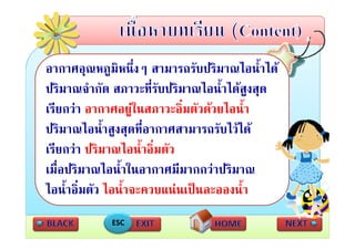 อากาศอุณหภูมหนึ่งๆ สามารถรับปริมาณไอน้ําได
อากาศอณหภมิหนงๆ สามารถรบปรมาณไอนาได
ปริมาณจํากัด สภาวะที่รับปริมาณไอน้ําไดสูงสุด
เรียกวา อากาศอยูในสภาวะอิ่มตัวดวยไอน้ํา
                      
ปริ ไ
ป ิมาณไอนํ้ําสูงสุดทีอากาศสามารถรัับไวได
                        ี่             ไ
เรยกวา ปรมาณไอนาอมตว
เรียกวา ปริมาณไอน้ําอิ่มตัว
เมื่อปริมาณไอน้ําในอากาศมีมากกวาปริมาณ
ไอน้้ําอิ่มตัว ไอน้้ําจะควบแนนเปนละอองน้้ํา
            ESC
 