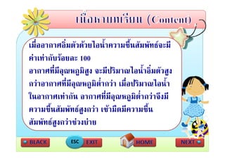 เมออากาศอมตวดวยไอนาความชนสมพทธจะมี
   ื่       ศ ิ่ ั  ไ ้ํ        ชื้ สั ั 
คาเทากับรอยละ 100
อากาศที่มีอณหภูมิสูง จะมีปริมาณไอน้ําอิ่มตัวสูง
             ุ
กวาอากาศทีี่มีอณหภูมิต่ํากวา เมืื่อป มาณไอนํ้า
                  ุ                  ปริ ไ
ในอากาศเทากน อากาศที่มีอณหภูมตากวาจงม
ในอากาศเทากัน อากาศทมอุณหภมิต่ํากวาจึงมี
ความชื้นสัมพัทธสงกวา เชามืดมีความชื้น
                    ู
สัมพัทธสงกวาชวงบาย
          ู
              ESC
 