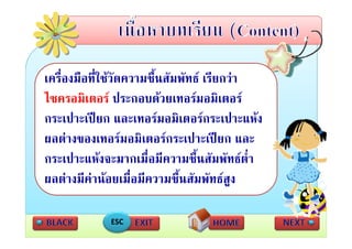 เครื่องมือที่ใชวัดความชื้นสัมพัทธ เรียกวา
ไซครอมเตอร ประกอบดวยเทอรมอมเตอร
ไซครอมิเตอร ปร กอบดวยเทอรมอมิเตอร
กระเปาะเปยก และเทอรมอมิเตอรกระเปาะแหง
ผลตางของเทอรมอมิเตอรกระเปาะเปยก และ
กระเปาะแหงจะมากเมืื่อมีีความชื้ืนสััมพััทธตา
      ป                                       ่ํ
ผลตางมคานอยเมอมความชนสมพทธสู
ผลตางมีคานอยเมื่อมีความชื้นสัมพัทธสง

              ESC
 