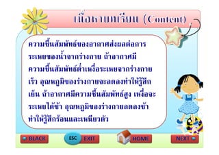ความชนสมพทธของอากาศสงผลตอการ
        ชื้ สั ั         ศส    
ระเหยของน้ําจากรางกาย ถาอากาศมี
ความชื้นสัมพัทธตาเหงื่อระเหยจากรางกาย
                   ่ํ
เร็็ว อุณหภูมิของรางกายจะลดลงทําใ รูสึก
                                   ให
เยน ถาอากาศมีความชื้นสัมพัทธส เหงื่อจะ
เย็น ถาอากาศมความชนสมพทธสูง เหงอจะ
ระเหยไดชา อุณหภูมของรางกายลดลงชา
                      ิ
ทําใหรูสกรอนและเหนียวตัว
           ึ
             ESC
 