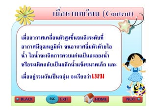 เมื่ออากาศเคลื่อนตัวสูงขึ้นจนถึงระดับที่
อากาศมีอุณหภูมิต่ํา จนอากาศอิ่มตัวดวยไอ
นา ไอนาจะเกดการควบแคนเปนละอองนา
น้ํา ไอน้ําจะเกิดการควบแคนเปนละอองน้ํา
หรือระเหิดกลับเปนผลึกน้ําแข็งขนาดเล็ก และ
เมื่ออยูรวมกันเปนกลุม จะเรียกวาเมฆ

            ESC
 