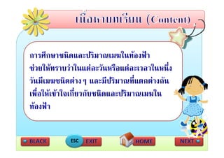 การศึกษาชนิดและปริมาณเมฆในทองฟา
ชวยใหทราบวาในแตละวันหรือแตละเวลาในหนึ่ง
 ั ี          ิ 
วนมเมฆชนดตางๆ และมปรมาณทแตกตางกน
                           ีป ิ    ี่   ั
เพื่อใหเขาใจเกี่ยวกับชนิดและปริมาณเมฆใน
ทองฟา


            ESC
 