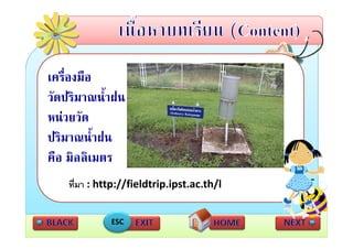 เครื่องมือ
วดปรมาณนาฝน
วัดปริมาณน้ําฝน
หนวยวัด
ปริมาณน้ําฝน
คืือ มิลลิิเมตร
       ิ
    ทีี่มา : http://fieldtrip.ipst.ac.th/l
             htt //fi ldt i i t th/l


              ESC
 