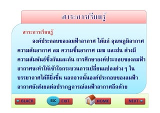 องคประกอบของลมฟาอากาศ ไดแก อุณหภูมิอากาศ
                                            ุ ู
ความดันอากาศ ลม ความชื้นอากาศ เมฆ และฝน ตางมี
ความสัมพันธซ่ึงกันและกัน การศึึกษาองคประกอบของลมฟา
                                                    ฟ
อากาศจะทาใหเขาใจกระบวนการเปลยนแปลงตางๆ
อากาศจะทําใหเขาใจกระบวนการเปลี่ยนแปลงตางๆ ใน
บรรยากาศไดดยิ่งขึ้น นอกจากนั้นองคประกอบของลมฟา
                ี
อากาศยังสงผลตอปรากฏการณลมฟาอากาศอีกดวย
              ESC
 