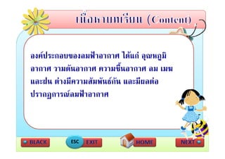 องคประกอบของลมฟาอากาศ ไดแก อุณหภูมิ
อากาศ วามดันอากาศ ความชื้นอากาศ ลม เมฆ
และฝน ตางมความสมพนธกน และมผลตอ
   ฝ  ี       สั ั  ั        ี 
ปรากฏการณลมฟาอากาศ
     ฏ



           ESC
 