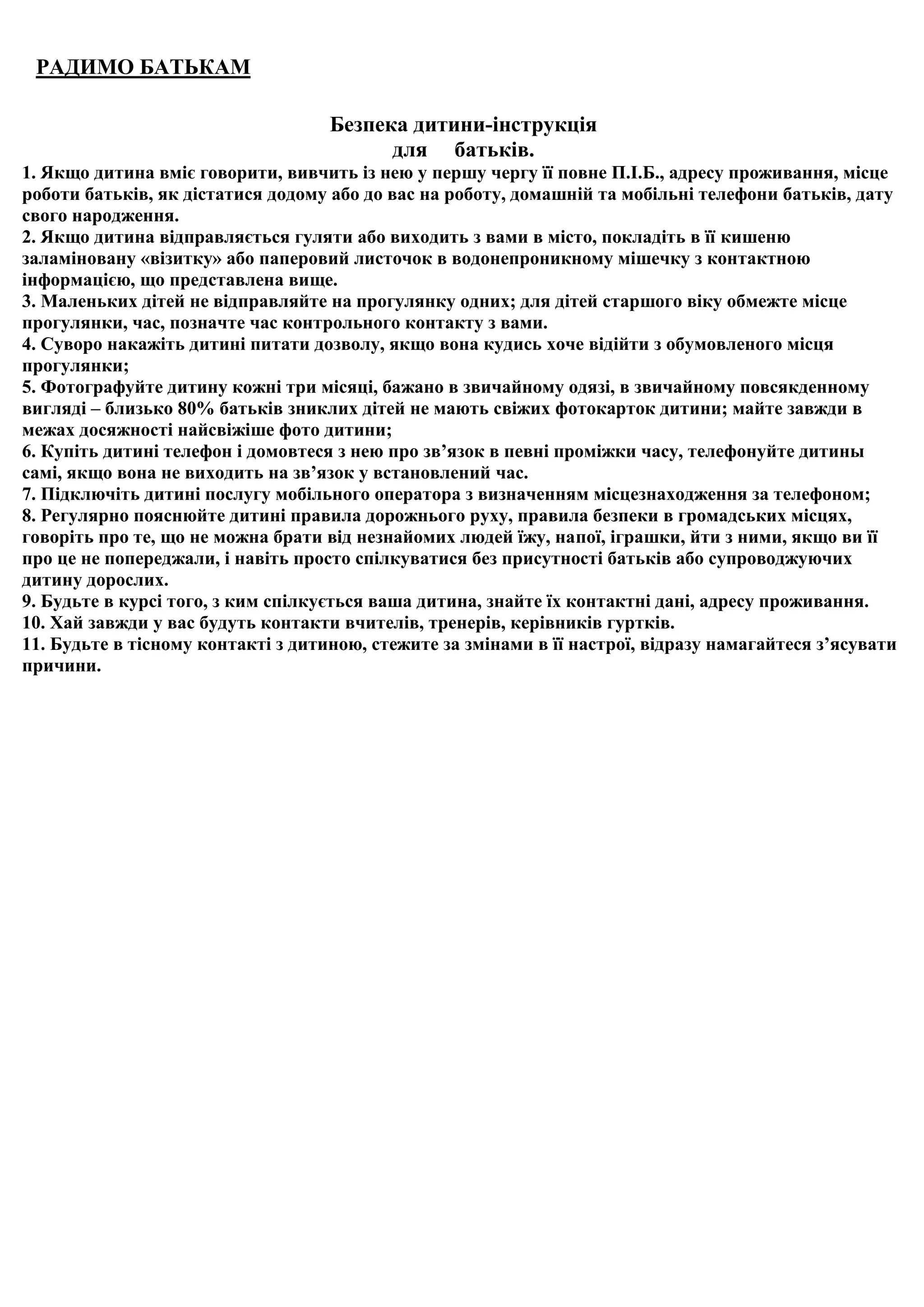 РАДИМО БАТЬКАМ

                                    Безпека дитини-інструкція
                                          для батьків.
1. Якщо дитина вміє говорити, вивчить із нею у першу чергу її повне П.І.Б., адресу проживання, місце
роботи батьків, як дістатися додому або до вас на роботу, домашній та мобільні телефони батьків, дату
свого народження.
2. Якщо дитина відправляється гуляти або виходить з вами в місто, покладіть в її кишеню
заламіновану «візитку» або паперовий листочок в водонепроникному мішечку з контактною
інформацією, що представлена вище.
3. Маленьких дітей не відправляйте на прогулянку одних; для дітей старшого віку обмежте місце
прогулянки, час, позначте час контрольного контакту з вами.
4. Суворо накажіть дитині питати дозволу, якщо вона кудись хоче відійти з обумовленого місця
прогулянки;
5. Фотографуйте дитину кожні три місяці, бажано в звичайному одязі, в звичайному повсякденному
вигляді – близько 80% батьків зниклих дітей не мають свіжих фотокарток дитини; майте завжди в
межах досяжності найсвіжіше фото дитини;
6. Купіть дитині телефон і домовтеся з нею про зв’язок в певні проміжки часу, телефонуйте дитины
самі, якщо вона не виходить на зв’язок у встановлений час.
7. Підключіть дитині послугу мобільного оператора з визначенням місцезнаходження за телефоном;
8. Регулярно пояснюйте дитині правила дорожнього руху, правила безпеки в громадських місцях,
говоріть про те, що не можна брати від незнайомих людей їжу, напої, іграшки, йти з ними, якщо ви її
про це не попереджали, і навіть просто спілкуватися без присутності батьків або супроводжуючих
дитину дорослих.
9. Будьте в курсі того, з ким спілкується ваша дитина, знайте їх контактні дані, адресу проживання.
10. Хай завжди у вас будуть контакти вчителів, тренерів, керівників гуртків.
11. Будьте в тісному контакті з дитиною, стежите за змінами в її настрої, відразу намагайтеся з’ясувати
причини.
 