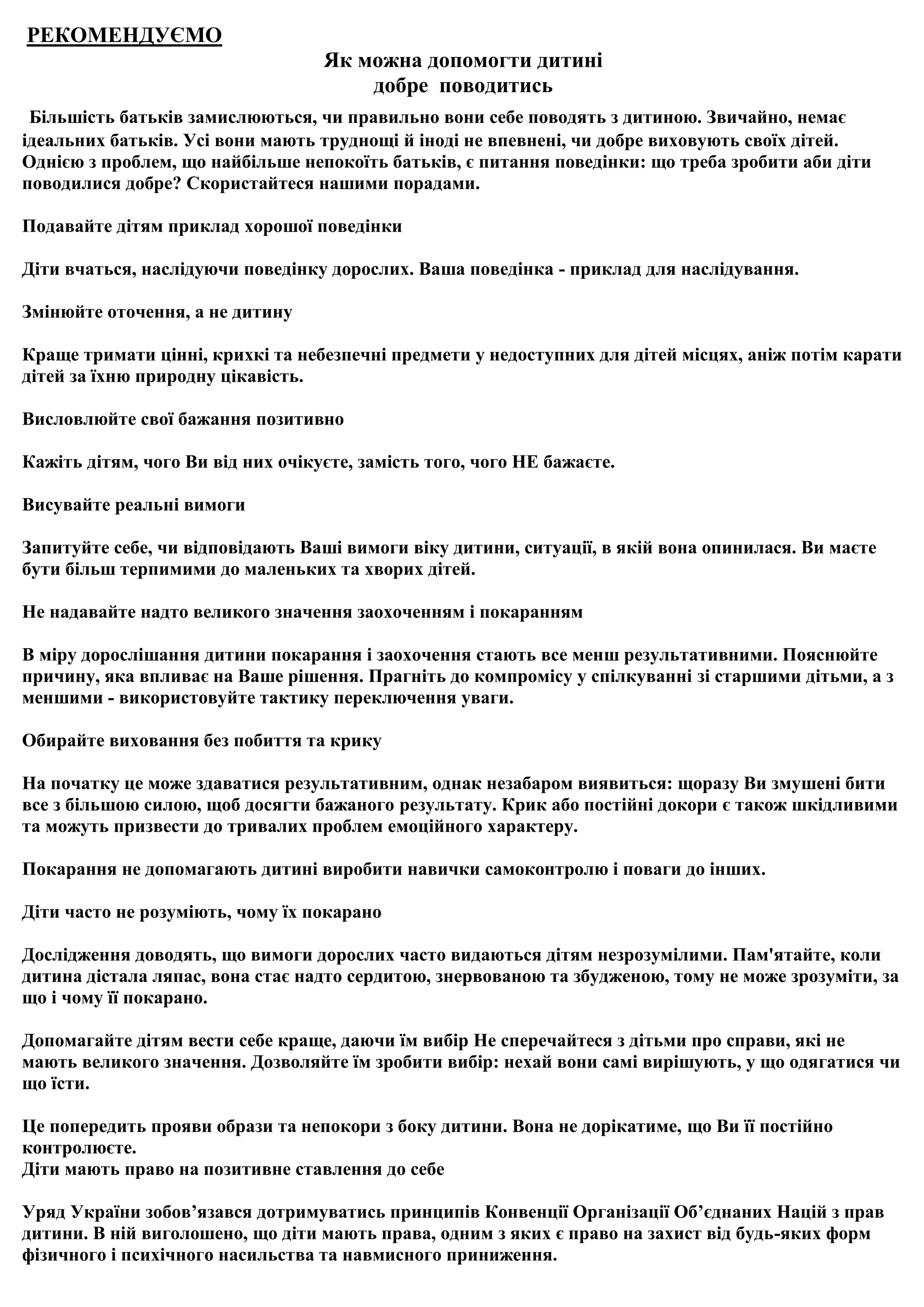 РЕКОМЕНДУЄМО
                                   Як можна допомогти дитині
                                       добре поводитись
 Більшість батьків замислюються, чи правильно вони себе поводять з дитиною. Звичайно, немає
ідеальних батьків. Усі вони мають труднощі й іноді не впевнені, чи добре виховують своїх дітей.
Однією з проблем, що найбільше непокоїть батьків, є питання поведінки: що треба зробити аби діти
поводилися добре? Скористайтеся нашими порадами.

Подавайте дітям приклад хорошої поведінки

Діти вчаться, наслідуючи поведінку дорослих. Ваша поведінка - приклад для наслідування.

Змінюйте оточення, а не дитину

Краще тримати цінні, крихкі та небезпечні предмети у недоступних для дітей місцях, аніж потім карати
дітей за їхню природну цікавість.

Висловлюйте свої бажання позитивно

Кажіть дітям, чого Ви від них очікуєте, замість того, чого НЕ бажаєте.

Висувайте реальні вимоги

Запитуйте себе, чи відповідають Ваші вимоги віку дитини, ситуації, в якій вона опинилася. Ви маєте
бути більш терпимими до маленьких та хворих дітей.

Не надавайте надто великого значення заохоченням і покаранням

В міру дорослішання дитини покарання і заохочення стають все менш результативними. Пояснюйте
причину, яка впливає на Ваше рішення. Прагніть до компромісу у спілкуванні зі старшими дітьми, а з
меншими - використовуйте тактику переключення уваги.

Обирайте виховання без побиття та крику

На початку це може здаватися результативним, однак незабаром виявиться: щоразу Ви змушені бити
все з більшою силою, щоб досягти бажаного результату. Крик або постійні докори є також шкідливими
та можуть призвести до тривалих проблем емоційного характеру.

Покарання не допомагають дитині виробити навички самоконтролю і поваги до інших.

Діти часто не розуміють, чому їх покарано

Дослідження доводять, що вимоги дорослих часто видаються дітям незрозумілими. Пам'ятайте, коли
дитина дістала ляпас, вона стає надто сердитою, знервованою та збудженою, тому не може зрозуміти, за
що і чому її покарано.

Допомагайте дітям вести себе краще, даючи їм вибір Не сперечайтеся з дітьми про справи, які не
мають великого значення. Дозволяйте їм зробити вибір: нехай вони самі вирішують, у що одягатися чи
що їсти.

Це попередить прояви образи та непокори з боку дитини. Вона не дорікатиме, що Ви її постійно
контролюєте.
Діти мають право на позитивне ставлення до себе

Уряд України зобов’язався дотримуватись принципів Конвенції Організації Об’єднаних Націй з прав
дитини. В ній виголошено, що діти мають права, одним з яких є право на захист від будь-яких форм
фізичного і психічного насильства та навмисного приниження.
 