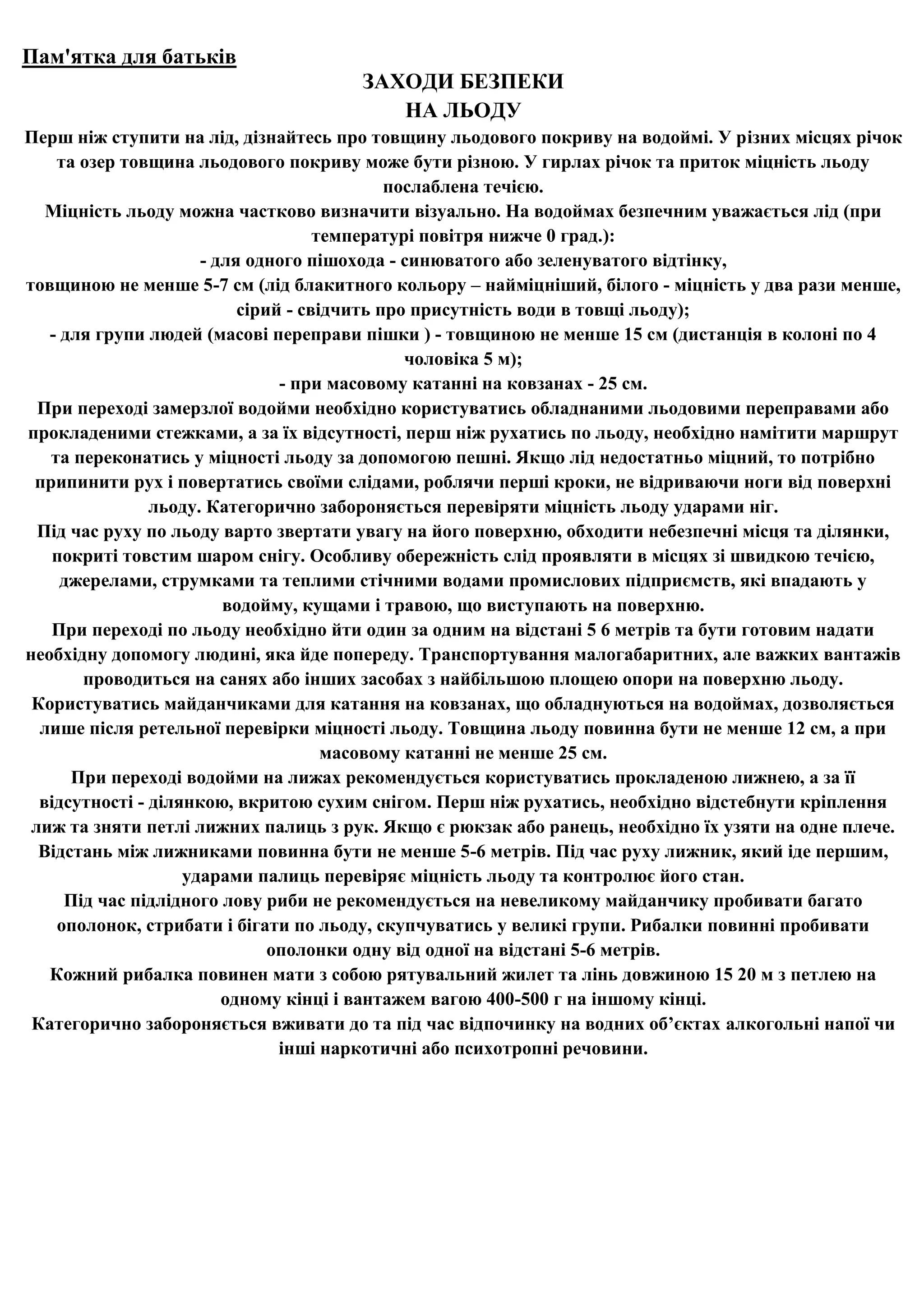 Пам'ятка для батьків
                                      ЗАХОДИ БЕЗПЕКИ
                                         НА ЛЬОДУ
Перш ніж ступити на лід, дізнайтесь про товщину льодового покриву на водоймі. У різних місцях річок
    та озер товщина льодового покриву може бути різною. У гирлах річок та приток міцність льоду
                                             послаблена течією.
   Міцність льоду можна частково визначити візуально. На водоймах безпечним уважається лід (при
                                     температурі повітря нижче 0 град.):
                      - для одного пішохода - синюватого або зеленуватого відтінку,
товщиною не менше 5-7 см (лід блакитного кольору – найміцніший, білого - міцність у два рази менше,
                           сірий - свідчить про присутність води в товщі льоду);
   - для групи людей (масові переправи пішки ) - товщиною не менше 15 см (дистанція в колоні по 4
                                               чоловіка 5 м);
                                - при масовому катанні на ковзанах - 25 см.
  При переході замерзлої водойми необхідно користуватись обладнаними льодовими переправами або
прокладеними стежками, а за їх відсутності, перш ніж рухатись по льоду, необхідно намітити маршрут
   та переконатись у міцності льоду за допомогою пешні. Якщо лід недостатньо міцний, то потрібно
 припинити рух і повертатись своїми слідами, роблячи перші кроки, не відриваючи ноги від поверхні
                льоду. Категорично забороняється перевіряти міцність льоду ударами ніг.
  Під час руху по льоду варто звертати увагу на його поверхню, обходити небезпечні місця та ділянки,
    покриті товстим шаром снігу. Особливу обережність слід проявляти в місцях зі швидкою течією,
     джерелами, струмками та теплими стічними водами промислових підприємств, які впадають у
                         водойму, кущами і травою, що виступають на поверхню.
   При переході по льоду необхідно йти один за одним на відстані 5 6 метрів та бути готовим надати
необхідну допомогу людині, яка йде попереду. Транспортування малогабаритних, але важких вантажів
       проводиться на санях або інших засобах з найбільшою площею опори на поверхню льоду.
 Користуватись майданчиками для катання на ковзанах, що обладнуються на водоймах, дозволяється
  лише після ретельної перевірки міцності льоду. Товщина льоду повинна бути не менше 12 см, а при
                                      масовому катанні не менше 25 см.
      При переході водойми на лижах рекомендується користуватись прокладеною лижнею, а за її
  відсутності - ділянкою, вкритою сухим снігом. Перш ніж рухатись, необхідно відстебнути кріплення
 лиж та зняти петлі лижних палиць з рук. Якщо є рюкзак або ранець, необхідно їх узяти на одне плече.
  Відстань між лижниками повинна бути не менше 5-6 метрів. Під час руху лижник, який іде першим,
                    ударами палиць перевіряє міцність льоду та контролює його стан.
     Під час підлідного лову риби не рекомендується на невеликому майданчику пробивати багато
    ополонок, стрибати і бігати по льоду, скупчуватись у великі групи. Рибалки повинні пробивати
                               ополонки одну від одної на відстані 5-6 метрів.
   Кожний рибалка повинен мати з собою рятувальний жилет та лінь довжиною 15 20 м з петлею на
                         одному кінці і вантажем вагою 400-500 г на іншому кінці.
 Категорично забороняється вживати до та під час відпочинку на водних об’єктах алкогольні напої чи
                                інші наркотичні або психотропні речовини.
 
