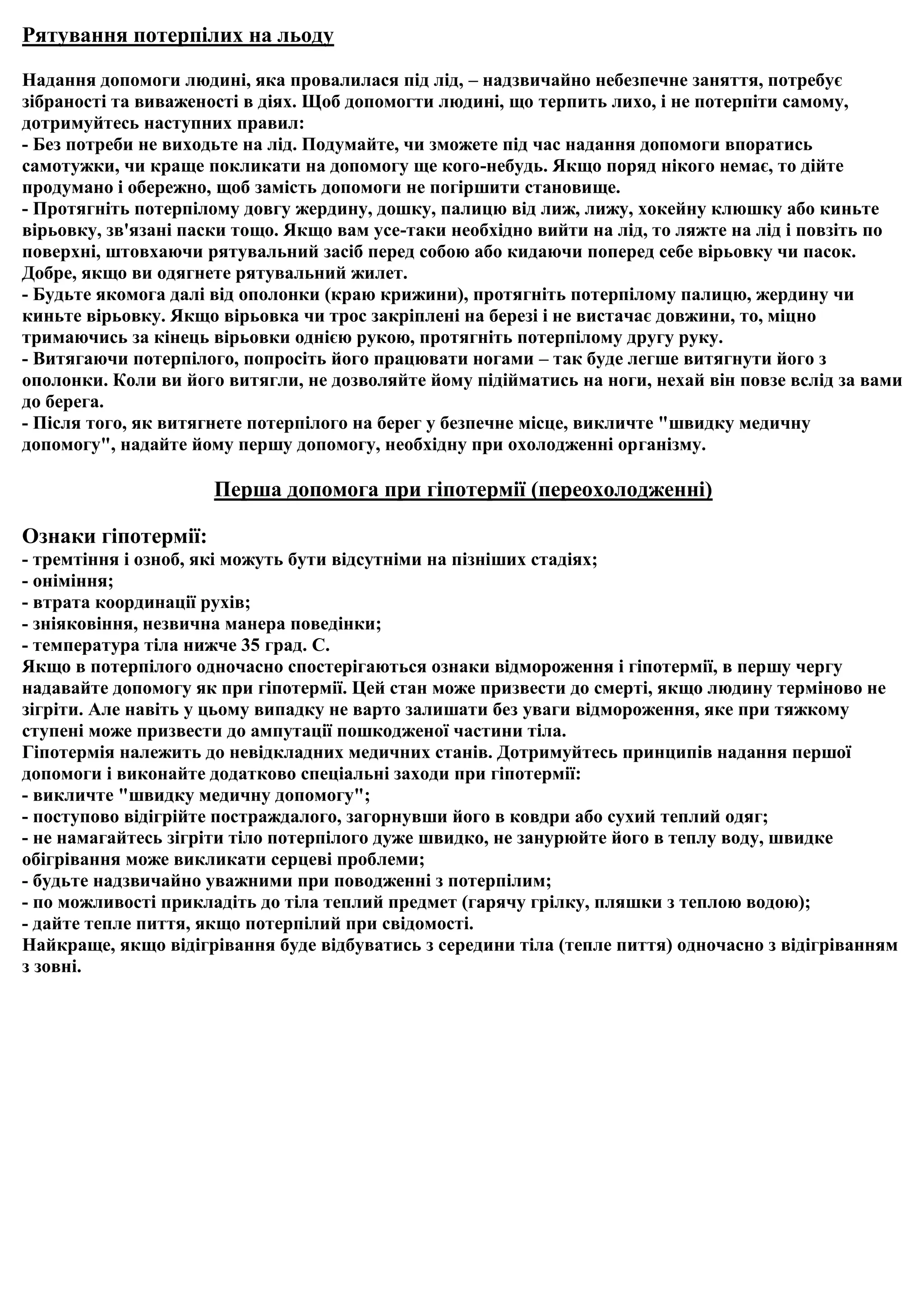 Рятування потерпілих на льоду

Надання допомоги людині, яка провалилася під лід, – надзвичайно небезпечне заняття, потребує
зібраності та виваженості в діях. Щоб допомогти людині, що терпить лихо, і не потерпіти самому,
дотримуйтесь наступних правил:
- Без потреби не виходьте на лід. Подумайте, чи зможете під час надання допомоги впоратись
самотужки, чи краще покликати на допомогу ще кого-небудь. Якщо поряд нікого немає, то дійте
продумано і обережно, щоб замість допомоги не погіршити становище.
- Протягніть потерпілому довгу жердину, дошку, палицю від лиж, лижу, хокейну клюшку або киньте
вірьовку, зв'язані паски тощо. Якщо вам усе-таки необхідно вийти на лід, то ляжте на лід і повзіть по
поверхні, штовхаючи рятувальний засіб перед собою або кидаючи поперед себе вірьовку чи пасок.
Добре, якщо ви одягнете рятувальний жилет.
- Будьте якомога далі від ополонки (краю крижини), протягніть потерпілому палицю, жердину чи
киньте вірьовку. Якщо вірьовка чи трос закріплені на березі і не вистачає довжини, то, міцно
тримаючись за кінець вірьовки однією рукою, протягніть потерпілому другу руку.
- Витягаючи потерпілого, попросіть його працювати ногами – так буде легше витягнути його з
ополонки. Коли ви його витягли, не дозволяйте йому підійматись на ноги, нехай він повзе вслід за вами
до берега.
- Після того, як витягнете потерпілого на берег у безпечне місце, викличте "швидку медичну
допомогу", надайте йому першу допомогу, необхідну при охолодженні організму.

                      Перша допомога при гіпотермії (переохолодженні)

Ознаки гіпотермії:
- тремтіння і озноб, які можуть бути відсутніми на пізніших стадіях;
- оніміння;
- втрата координації рухів;
- зніяковіння, незвична манера поведінки;
- температура тіла нижче 35 град. С.
Якщо в потерпілого одночасно спостерігаються ознаки відмороження і гіпотермії, в першу чергу
надавайте допомогу як при гіпотермії. Цей стан може призвести до смерті, якщо людину терміново не
зігріти. Але навіть у цьому випадку не варто залишати без уваги відмороження, яке при тяжкому
ступені може призвести до ампутації пошкодженої частини тіла.
Гіпотермія належить до невідкладних медичних станів. Дотримуйтесь принципів надання першої
допомоги і виконайте додатково спеціальні заходи при гіпотермії:
- викличте "швидку медичну допомогу";
- поступово відігрійте постраждалого, загорнувши його в ковдри або сухий теплий одяг;
- не намагайтесь зігріти тіло потерпілого дуже швидко, не занурюйте його в теплу воду, швидке
обігрівання може викликати серцеві проблеми;
- будьте надзвичайно уважними при поводженні з потерпілим;
- по можливості прикладіть до тіла теплий предмет (гарячу грілку, пляшки з теплою водою);
- дайте тепле пиття, якщо потерпілий при свідомості.
Найкраще, якщо відігрівання буде відбуватись з середини тіла (тепле пиття) одночасно з відігріванням
з зовні.
 