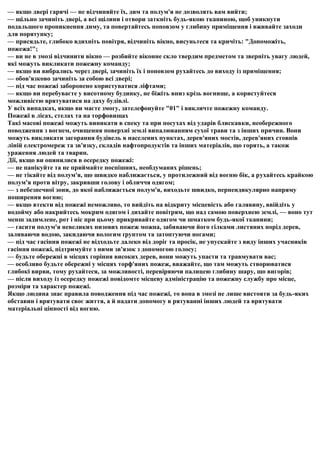 — якщо двері гарячі — не відчиняйте їх, дим та полум'я не дозволять вам вийти;
— щільно зачиніть двері, а всі щілини і отвори заткніть будь-якою тканиною, щоб уникнути
подальшого проникнення диму, та повертайтесь поповзом у глибину приміщення і вживайте заходи
для порятунку;
— присядьте, глибоко вдихніть повітря, відчиніть вікно, висуньтеся та кричіть: "Допоможіть,
пожежа!";
— ви не в змозі відчинити вікно — розбийте віконне скло твердим предметом та зверніть увагу людей,
які можуть викликати пожежну команду;
— якщо ви вибрались через двері, зачиніть їх і поповзом рухайтесь до виходу із приміщення;
— обов'язково зачиніть за собою всі двері;
— під час пожежі заборонено користуватися ліфтами;
— якщо ви перебуваєте у висотному будинку, не біжіть вниз крізь вогнище, а користуйтеся
можливістю врятуватися на даху будівлі.
У всіх випадках, якщо ви маєте змогу, зателефонуйте "01" і викличте пожежну команду.
Пожежі в лісах, стелах та на торфовищах
Такі масові пожежі можуть виникати в спеку та при посухах від ударів блискавки, необережного
поводження з вогнем, очищення поверхні землі випалюванням сухої трави та з інших причин. Вони
можуть викликати загорання будівель в населених пунктах, дерев'яних мостів, дерев'яних стовпів
ліній електромереж та зв'язку, складів нафтопродуктів та інших матеріалів, що горять, а також
ураження людей та тварин.
Дії, якщо ви опинилися в осередку пожежі:
— не панікуйте та не приймайте поспішних, необдуманих рішень;
— не тікайте від полум'я, що швидко наближається, у протилежний від вогню бік, а рухайтесь крайкою
полум'я проти вітру, закривши голову і обличчя одягом;
— з небезпечної зони, до якої наближається полум'я, виходьте швидко, перпендикулярно напряму
поширення вогню;
— якщо втекти від пожежі неможливо, то вийдіть на відкриту місцевість або галявину, ввійдіть у
водойму або накрийтесь мокрим одягом і дихайте повітрям, що над самою поверхнею землі, — воно тут
менш задимлене, рот і ніс при цьому прикривайте одягом чи шматком будь-якої тканини;
— гасити полум'я невеликих низових пожеж можна, забиваючи його гілками листяних порід дерев,
заливаючи водою, закидаючи вологим ґрунтом та затоптуючи ногами;
— під час гасіння пожежі не відходьте далеко від доріг та просік, не упускайте з виду інших учасників
гасіння пожежі, підтримуйте з ними зв'язок з допомогою голосу;
— будьте обережні в місцях горіння високих дерев, вони можуть упасти та травмувати вас;
— особливо будьте обережні у місцях торф'яних пожеж, вважайте, що там можуть створюватися
глибокі вирви, тому рухайтеся, за можливості, перевіряючи палицею глибину шару, що вигорів;
— після виходу із осередку пожежі повідомте місцеву адміністрацію та пожежну службу про місце,
розміри та характер пожежі.
Якщо людина знає правила поводження під час пожежі, то вона в змозі не лише вистояти за будь-яких
обставин і врятувати своє життя, а й надати допомогу в рятуванні інших людей та врятувати
матеріальні цінності від вогню.
 
