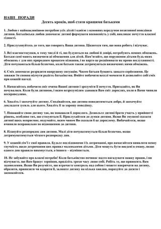 НАШІ ПОРАДИ
                         Десять кроків, щоб стати кращими батьками

1. Любов є найважливішою потребою усіх дітей і однією з основних передумов позитивної поведінки
дитини. Батьківська любов допомагає дитині формувати впевненість у собі, викликає почуття власної
гідності.

2. Прислуховуйтесь до того, що говорить Ваша дитина. Цікавтеся тим, що вона робить і відчуває.

3. Всі взаємостосунки, в тому числі й ті, що будуються на любові й довірі, потребують певних обмежень.
Батьки самі мають визначити ці обмеження для дітей. Пам’ятайте, що порушення дітьми будь-яких
обмежень є для них природним процесом пізнання, і не варто це розцінювати як прояв неслухняності.
Діти почуваються більш безпечно, коли батьки також дотримуються визначених ними обмежень.

4. Сміх допомагає розрядити напружену ситуацію. Часом батьки бувають занадто серйозними. Це
заважає їм сповна відчути радість батьківства. Вмійте побачити веселі моменти й дозволяйте собі сміх
при кожній нагоді.

5. Намагайтесь побачити світ очима Вашої дитини і зрозуміти її почуття. Пригадайте, як Ви
почувалися. Коли були дитиною, і яким незрозумілим здавався Вам світ дорослих, коли в Вами чинили
несправедливо.

6. Хваліть і заохочуйте дитину. Сподівайтеся, що дитина поводитиметься добре, й заохочуйте
докладати зусиль для цього. Хваліть її за хорошу поведінку.

7. Поважайте свою дитину так, як поважали б дорослого. Дозвольте дитині брати участь у прийнятті
рішень, особливо тих, що стосуються її. Прислухайтеся до думки дитини. Якщо Ви змушені сказати
дитині щось неприємне, подумайте, яким чином Ви сказали б це дорослому. Вибачайтеся, якщо
вчинили неправильно по відношенню до дитини.

8. Плануйте розпорядок дня дитини. Малі діти почуватимуться більш безпечно, якщо
дотримуватимуться чіткого розпорядку дня.

9. У кожній сім’ї є свої правила. Будьте послідовними і їх дотриманні, про намагайтеся виявляти певну
гнучкість щодо дотримання цих правил маленькими дітьми. Діти можуть бути введені в оману, якщо
одного дня правило виконується, а іншого – відміняється.

10. Не забувайте про власні потреби! Коли батьківство починає надто нагадувати важку працю, і ви
відчуваєте, що Вам бракує терпіння, приділіть трохи часу лише собі. Робіть те, що приносить Вам
задоволення. Якщо Ви розумієте, що втрачаєте контроль над собою і можете накричати на дитину,
образити, принизити чи вдарити її, залиште дитину на кілька хвилин, порахуйте до десяти і
заспокойтеся.
 