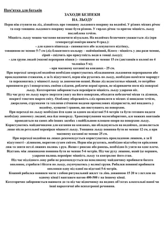 Пам'ятка для батьків
                                      ЗАХОДИ БЕЗПЕКИ
                                         НА ЛЬОДУ
Перш ніж ступити на лід, дізнайтесь про товщину льодового покриву на водоймі. У різних місцях річок
    та озер товщина льодового покриву може бути різною. У гирлах річок та приток міцність льоду
                                             послаблена течією.
   Міцність льоду можна частково визначити візуально. На водоймах безпечним уважається лід (при
                                     температурі повітря нижче 0 град.):
                      - для одного пішохода - синюватого або зеленуватого відтінку,
товщиною не менше 5-7 см (лід блакитного кольору – найміцніший, білого - міцність у два рази менше,
                           сірий - свідчить про присутність води в товщі льоду);
   - для групи людей (масові переправи пішки ) - товщиною не менше 15 см (дистанція в колоні по 4
                                               чоловіка 5 м);
                                - при масовому катанні на ковзанах - 25 см.
  При переході замерзлої водойми необхідно користуватись обладнаними льодовими переправами або
прокладеними стежками, а за їх відсутності, перш ніж рухатись по льоду, необхідно намітити маршрут
   та переконатись у міцності льоду за допомогою пешні. Якщо лід недостатньо міцний, то потрібно
 припинити рух і повертатись своїми слідами, роблячи перші кроки, не відриваючи ноги від поверхні
                льоду. Категорично забороняється перевіряти міцність льоду ударами ніг.
  Під час руху по льоду варто звертати увагу на його поверхню, обходити небезпечні місця та ділянки,
    покриті товстим шаром снігу. Особливу обережність слід проявляти в місцях зі швидкою течією,
     джерелами, струмками та теплими стічними водами промислових підприємств, які впадають у
                         водойму, кущами і травою, що виступають на поверхню.
   При переході по льоду необхідно йти один за одним на відстані 5 6 метрів та бути готовим надати
необхідну допомогу людині, яка йде попереду. Транспортування малогабаритних, але важких вантажів
       проводиться на санях або інших засобах з найбільшою площею опори на поверхню льоду.
 Користуватись майданчиками для катання на ковзанах, що обладнуються на водоймах, дозволяється
  лише після ретельної перевірки міцності льоду. Товщина льоду повинна бути не менше 12 см, а при
                                      масовому катанні не менше 25 см.
      При переході водойми на лижах рекомендується користуватись прокладеною лижнею, а за її
  відсутності - ділянкою, вкритою сухим снігом. Перш ніж рухатись, необхідно відстебнути кріплення
 лиж та зняти петлі лижних палиць з рук. Якщо є рюкзак або ранець, необхідно їх узяти на одне плече.
  Відстань між лижниками повинна бути не менше 5-6 метрів. Під час руху лижник, який іде першим,
                    ударами палиць перевіряє міцність льоду та контролює його стан.
     Під час підлідного лову риби не рекомендується на невеликому майданчику пробивати багато
    ополонок, стрибати і бігати по льоду, скупчуватись у великі групи. Рибалки повинні пробивати
                               ополонки одну від одної на відстані 5-6 метрів.
   Кожний рибалка повинен мати з собою рятувальний жилет та лінь довжиною 15 20 м з петлею на
                         одному кінці і вантажем вагою 400-500 г на іншому кінці.
 Категорично забороняється вживати до та під час відпочинку на водних об’єктах алкогольні напої чи
                                інші наркотичні або психотропні речовини.
 