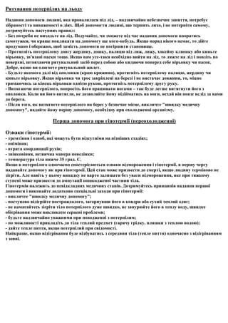 Рятування потерпілих на льоду

Надання допомоги людині, яка провалилася під лід, – надзвичайно небезпечне заняття, потребує
зібраності та виваженості в діях. Щоб допомогти людині, що терпить лихо, і не потерпіти самому,
дотримуйтесь наступних правил:
- Без потреби не виходьте на лід. Подумайте, чи зможете під час надання допомоги впоратись
самотужки, чи краще покликати на допомогу ще кого-небудь. Якщо поряд нікого немає, то дійте
продумано і обережно, щоб замість допомоги не погіршити становище.
- Протягніть потерпілому довгу жердину, дошку, палицю від лиж, лижу, хокейну клюшку або киньте
вірьовку, зв'язані паски тощо. Якщо вам усе-таки необхідно вийти на лід, то ляжте на лід і повзіть по
поверхні, штовхаючи рятувальний засіб перед собою або кидаючи поперед себе вірьовку чи пасок.
Добре, якщо ви одягнете рятувальний жилет.
- Будьте якомога далі від ополонки (краю крижини), протягніть потерпілому палицю, жердину чи
киньте вірьовку. Якщо вірьовка чи трос закріплені на березі і не вистачає довжини, то, міцно
тримаючись за кінець вірьовки однією рукою, протягніть потерпілому другу руку.
- Витягаючи потерпілого, попросіть його працювати ногами – так буде легше витягнути його з
ополонки. Коли ви його витягли, не дозволяйте йому підійматись на ноги, нехай він повзе вслід за вами
до берега.
- Після того, як витягнете потерпілого на берег у безпечне місце, викличте "швидку медичну
допомогу", надайте йому першу допомогу, необхідну при охолодженні організму.

                      Перша допомога при гіпотермії (переохолодженні)

Ознаки гіпотермії:
- тремтіння і озноб, які можуть бути відсутніми на пізніших стадіях;
- оніміння;
- втрата координації рухів;
- зніяковіння, незвична манера поведінки;
- температура тіла нижче 35 град. С.
Якщо в потерпілого одночасно спостерігаються ознаки відмороження і гіпотермії, в першу чергу
надавайте допомогу як при гіпотермії. Цей стан може призвести до смерті, якщо людину терміново не
зігріти. Але навіть у цьому випадку не варто залишати без уваги відмороження, яке при тяжкому
ступені може призвести до ампутації пошкодженої частини тіла.
Гіпотермія належить до невідкладних медичних станів. Дотримуйтесь принципів надання першої
допомоги і виконайте додатково спеціальні заходи при гіпотермії:
- викличте "швидку медичну допомогу";
- поступово відігрійте постраждалого, загорнувши його в ковдри або сухий теплий одяг;
- не намагайтесь зігріти тіло потерпілого дуже швидко, не занурюйте його в теплу воду, швидке
обігрівання може викликати серцеві проблеми;
- будьте надзвичайно уважними при поводженні з потерпілим;
- по можливості прикладіть до тіла теплий предмет (гарячу грілку, пляшки з теплою водою);
- дайте тепле пиття, якщо потерпілий при свідомості.
Найкраще, якщо відігрівання буде відбуватись з середини тіла (тепле пиття) одночасно з відігріванням
з зовні.
 