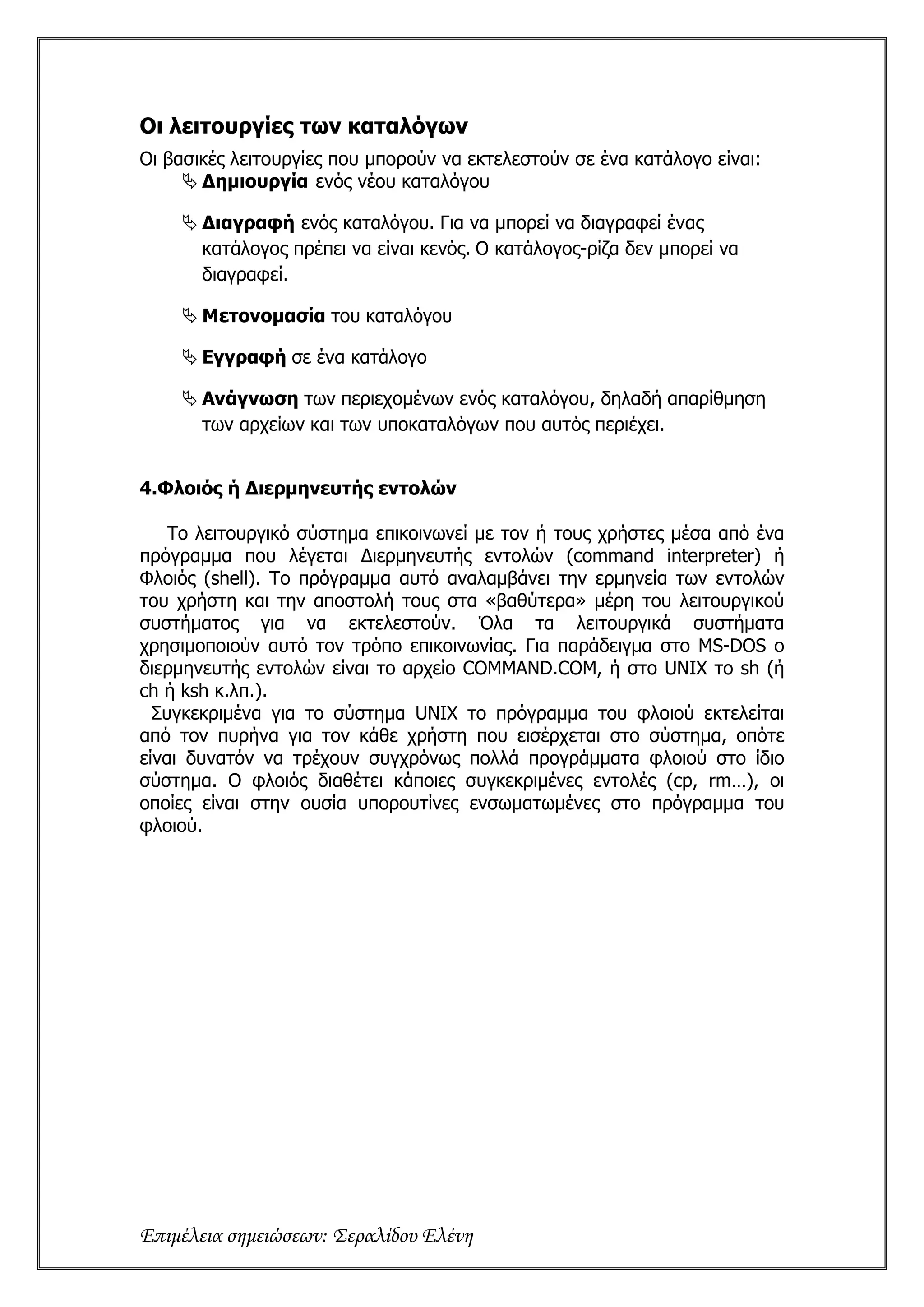 Οι λειτουργίες των καταλόγων
Οι βασικές λειτουργίες που µπορούν να εκτελεστούν σε ένα κατάλογο είναι:
       ∆ηµιουργία ενός νέου καταλόγου

       Διαγραφή ενός καταλόγου. Για να µπορεί να διαγραφεί ένας
       κατάλογος πρέπει να είναι κενός. Ο κατάλογος-ρίζα δεν µπορεί να
       διαγραφεί.

       Μετονομασία του καταλόγου

       Εγγραφή σε ένα κατάλογο

       Ανάγνωση των περιεχομένων ενός καταλόγου, δηλαδή απαρίθμηση
       των αρχείων και των υποκαταλόγων που αυτός περιέχει.


4.Φλοιός ή Διερμηνευτής εντολών

    Το λειτουργικό σύστημα επικοινωνεί με τον ή τους χρήστες μέσα από ένα
πρόγραμμα που λέγεται Διερμηνευτής εντολών (command interpreter) ή
Φλοιός (shell). Το πρόγραμμα αυτό αναλαμβάνει την ερμηνεία των εντολών
του χρήστη και την αποστολή τους στα «βαθύτερα» μέρη του λειτουργικού
συστήματος για να εκτελεστούν. Όλα τα λειτουργικά συστήματα
χρησιμοποιούν αυτό τον τρόπο επικοινωνίας. Για παράδειγμα στο MS-DOS ο
διερμηνευτής εντολών είναι το αρχείο COMMAND.COM, ή στο UNIX το sh (ή
ch ή ksh κ.λπ.).
  Συγκεκριμένα για το σύστημα UNIX το πρόγραμμα του φλοιού εκτελείται
από τον πυρήνα για τον κάθε χρήστη που εισέρχεται στο σύστημα, οπότε
είναι δυνατόν να τρέχουν συγχρόνως πολλά προγράμματα φλοιού στο ίδιο
σύστημα. Ο φλοιός διαθέτει κάποιες συγκεκριμένες εντολές (cp, rm…), οι
οποίες είναι στην ουσία υπορουτίνες ενσωματωμένες στο πρόγραμμα του
φλοιού.




Επιμέλεια σημειώσεων: Σεραλίδου Ελένη
 