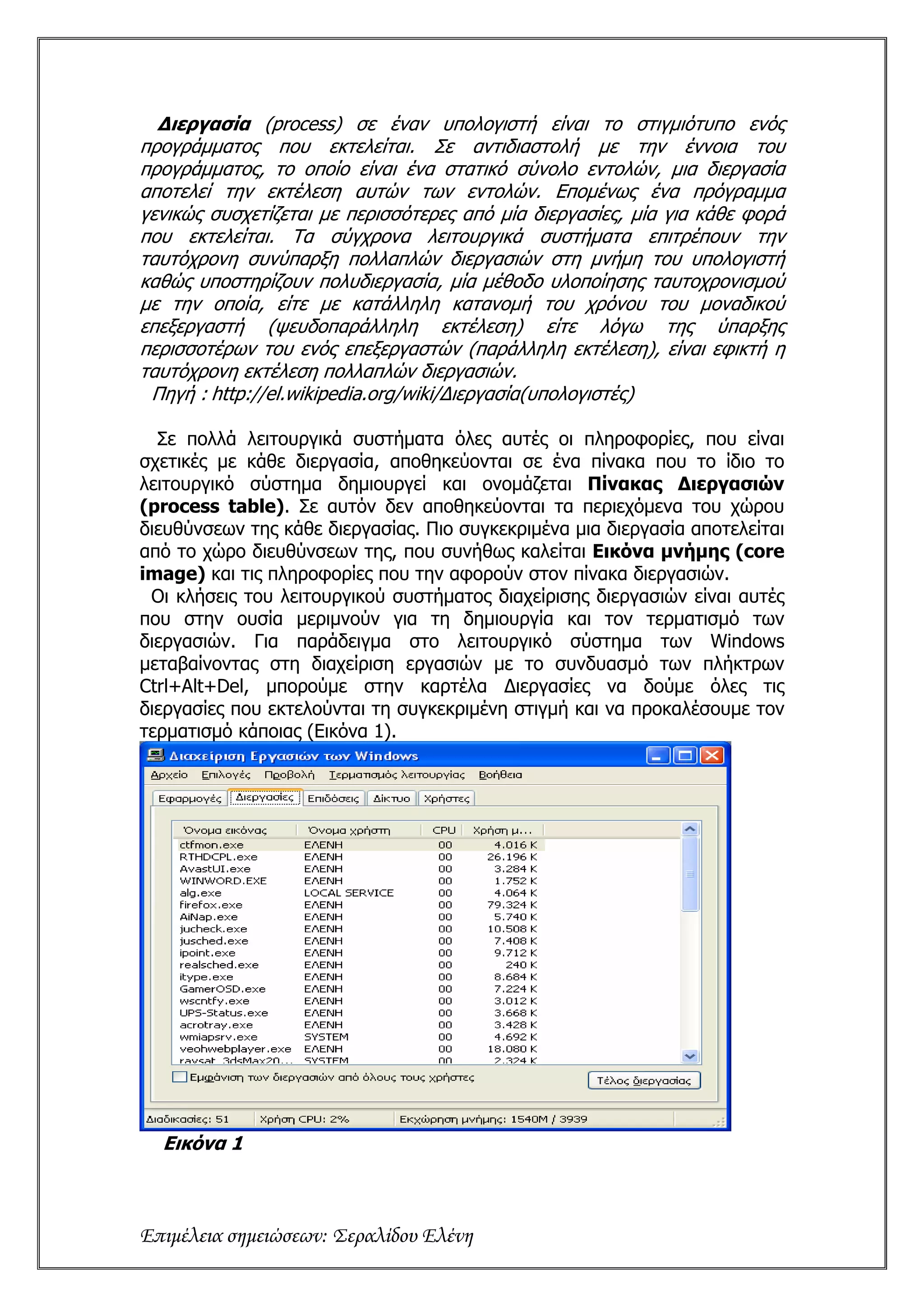 Διεργασία (process) σε έναν υπολογιστή είναι το στιγμιότυπο ενός
προγράμματος που εκτελείται. Σε αντιδιαστολή με την έννοια του
προγράμματος, το οποίο είναι ένα στατικό σύνολο εντολών, μια διεργασία
αποτελεί την εκτέλεση αυτών των εντολών. Επομένως ένα πρόγραμμα
γενικώς συσχετίζεται με περισσότερες από μία διεργασίες, μία για κάθε φορά
που εκτελείται. Τα σύγχρονα λειτουργικά συστήματα επιτρέπουν την
ταυτόχρονη συνύπαρξη πολλαπλών διεργασιών στη μνήμη του υπολογιστή
καθώς υποστηρίζουν πολυδιεργασία, μία μέθοδο υλοποίησης ταυτοχρονισμού
με την οποία, είτε με κατάλληλη κατανομή του χρόνου του μοναδικού
επεξεργαστή (ψευδοπαράλληλη εκτέλεση) είτε λόγω της ύπαρξης
περισσοτέρων του ενός επεξεργαστών (παράλληλη εκτέλεση), είναι εφικτή η
ταυτόχρονη εκτέλεση πολλαπλών διεργασιών.
 Πηγή : http://el.wikipedia.org/wiki/Διεργασία(υπολογιστές)

  Σε πολλά λειτουργικά συστήματα όλες αυτές οι πληροφορίες, που είναι
σχετικές με κάθε διεργασία, αποθηκεύονται σε ένα πίνακα που το ίδιο το
λειτουργικό σύστημα δημιουργεί και ονομάζεται Πίνακας Διεργασιών
(process table). Σε αυτόν δεν αποθηκεύονται τα περιεχόμενα του χώρου
διευθύνσεων της κάθε διεργασίας. Πιο συγκεκριμένα μια διεργασία αποτελείται
από το χώρο διευθύνσεων της, που συνήθως καλείται Εικόνα μνήμης (core
image) και τις πληροφορίες που την αφορούν στον πίνακα διεργασιών.
 Οι κλήσεις του λειτουργικού συστήματος διαχείρισης διεργασιών είναι αυτές
που στην ουσία μεριμνούν για τη δημιουργία και τον τερματισμό των
διεργασιών. Για παράδειγμα στο λειτουργικό σύστημα των Windows
μεταβαίνοντας στη διαχείριση εργασιών με το συνδυασμό των πλήκτρων
Ctrl+Alt+Del, μπορούμε στην καρτέλα Διεργασίες να δούμε όλες τις
διεργασίες που εκτελούνται τη συγκεκριμένη στιγμή και να προκαλέσουμε τον
τερματισμό κάποιας (Εικόνα 1).




  Εικόνα 1



Επιμέλεια σημειώσεων: Σεραλίδου Ελένη
 