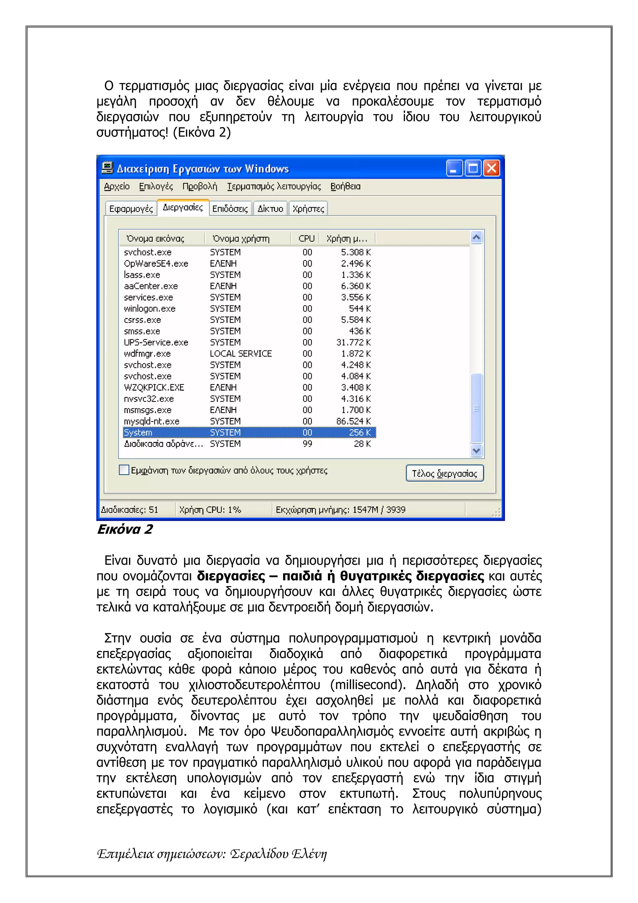 Ο τερματισμός μιας διεργασίας είναι μία ενέργεια που πρέπει να γίνεται με
μεγάλη προσοχή αν δεν θέλουμε να προκαλέσουμε τον τερματισμό
διεργασιών που εξυπηρετούν τη λειτουργία του ίδιου του λειτουργικού
συστήματος! (Εικόνα 2)




Εικόνα 2

 Είναι δυνατό μια διεργασία να δημιουργήσει μια ή περισσότερες διεργασίες
που ονομάζονται διεργασίες – παιδιά ή θυγατρικές διεργασίες και αυτές
με τη σειρά τους να δημιουργήσουν και άλλες θυγατρικές διεργασίες ώστε
τελικά να καταλήξουμε σε μια δεντροειδή δομή διεργασιών.

 Στην ουσία σε ένα σύστημα πολυπρογραμματισμού η κεντρική μονάδα
επεξεργασίας αξιοποιείται διαδοχικά από διαφορετικά προγράμματα
εκτελώντας κάθε φορά κάποιο μέρος του καθενός από αυτά για δέκατα ή
εκατοστά του χιλιοστοδευτερολέπτου (millisecond). Δηλαδή στο χρονικό
διάστημα ενός δευτερολέπτου έχει ασχοληθεί με πολλά και διαφορετικά
προγράμματα, δίνοντας με αυτό τον τρόπο την ψευδαίσθηση του
παραλληλισμού. Με τον όρο Ψευδοπαραλληλισμός εννοείτε αυτή ακριβώς η
συχνότατη εναλλαγή των προγραμμάτων που εκτελεί ο επεξεργαστής σε
αντίθεση με τον πραγματικό παραλληλισμό υλικού που αφορά για παράδειγμα
την εκτέλεση υπολογισμών από τον επεξεργαστή ενώ την ίδια στιγμή
εκτυπώνεται και ένα κείμενο στον εκτυπωτή. Στους πολυπύρηνους
επεξεργαστές το λογισμικό (και κατ’ επέκταση το λειτουργικό σύστημα)


Επιμέλεια σημειώσεων: Σεραλίδου Ελένη
 
