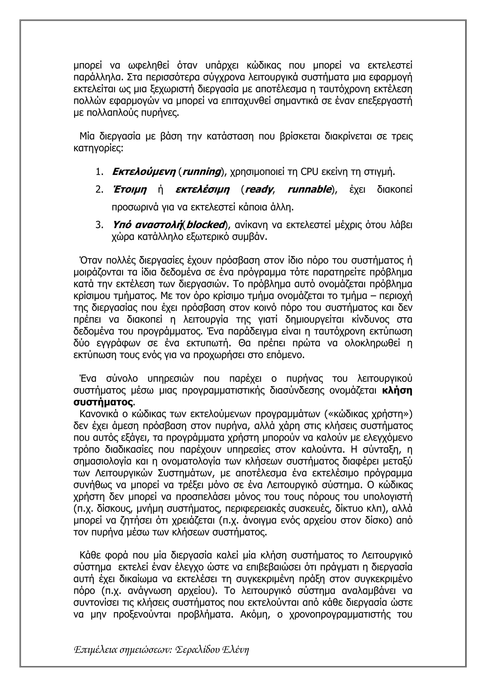 μπορεί να ωφεληθεί όταν υπάρχει κώδικας που μπορεί να εκτελεστεί
παράλληλα. Στα περισσότερα σύγχρονα λειτουργικά συστήματα μια εφαρμογή
εκτελείται ως μια ξεχωριστή διεργασία με αποτέλεσμα η ταυτόχρονη εκτέλεση
πολλών εφαρμογών να μπορεί να επιταχυνθεί σημαντικά σε έναν επεξεργαστή
με πολλαπλούς πυρήνες.

 Μία διεργασία με βάση την κατάσταση που βρίσκεται διακρίνεται σε τρεις
κατηγορίες:

    1. Εκτελούμενη (running), χρησιμοποιεί τη CPU εκείνη τη στιγμή.
    2. Έτοιμη     ή   εκτελέσιμη     (ready,   runnable),    έχει   διακοπεί
        προσωρινά για να εκτελεστεί κάποια άλλη.
    3. Υπό αναστολή(blocked), ανίκανη να εκτελεστεί μέχρις ότου λάβει
       χώρα κατάλληλο εξωτερικό συμβάν.

 Όταν πολλές διεργασίες έχουν πρόσβαση στον ίδιο πόρο του συστήματος ή
μοιράζονται τα ίδια δεδομένα σε ένα πρόγραμμα τότε παρατηρείτε πρόβλημα
κατά την εκτέλεση των διεργασιών. Το πρόβλημα αυτό ονομάζεται πρόβλημα
κρίσιμου τμήματος. Με τον όρο κρίσιμο τμήμα ονομάζεται το τμήμα – περιοχή
της διεργασίας που έχει πρόσβαση στον κοινό πόρο του συστήματος και δεν
πρέπει να διακοπεί η λειτουργία της γιατί δημιουργείται κίνδυνος στα
δεδομένα του προγράμματος. Ένα παράδειγμα είναι η ταυτόχρονη εκτύπωση
δύο εγγράφων σε ένα εκτυπωτή. Θα πρέπει πρώτα να ολοκληρωθεί η
εκτύπωση τους ενός για να προχωρήσει στο επόμενο.

 Ένα σύνολο υπηρεσιών που παρέχει ο πυρήνας του λειτουργικού
συστήματος μέσω μιας προγραμματιστικής διασύνδεσης ονομάζεται κλήση
συστήματος.
 Κανονικά ο κώδικας των εκτελούμενων προγραμμάτων («κώδικας χρήστη»)
δεν έχει άμεση πρόσβαση στον πυρήνα, αλλά χάρη στις κλήσεις συστήματος
που αυτός εξάγει, τα προγράμματα χρήστη μπορούν να καλούν με ελεγχόμενο
τρόπο διαδικασίες που παρέχουν υπηρεσίες στον καλούντα. Η σύνταξη, η
σημασιολογία και η ονοματολογία των κλήσεων συστήματος διαφέρει μεταξύ
των Λειτουργικών Συστημάτων, με αποτέλεσμα ένα εκτελέσιμο πρόγραμμα
συνήθως να μπορεί να τρέξει μόνο σε ένα Λειτουργικό σύστημα. Ο κώδικας
χρήστη δεν μπορεί να προσπελάσει μόνος του τους πόρους του υπολογιστή
(π.χ. δίσκους, μνήμη συστήματος, περιφερειακές συσκευές, δίκτυο κλπ), αλλά
μπορεί να ζητήσει ότι χρειάζεται (π.χ. άνοιγμα ενός αρχείου στον δίσκο) από
τον πυρήνα μέσω των κλήσεων συστήματος.

 Κάθε φορά που μία διεργασία καλεί μία κλήση συστήματος το Λειτουργικό
σύστημα εκτελεί έναν έλεγχο ώστε να επιβεβαιώσει ότι πράγματι η διεργασία
αυτή έχει δικαίωμα να εκτελέσει τη συγκεκριμένη πράξη στον συγκεκριμένο
πόρο (π.χ. ανάγνωση αρχείου). Το λειτουργικό σύστημα αναλαμβάνει να
συντονίσει τις κλήσεις συστήματος που εκτελούνται από κάθε διεργασία ώστε
να μην προξενούνται προβλήματα. Ακόμη, ο χρονοπρογραμματιστής του


Επιμέλεια σημειώσεων: Σεραλίδου Ελένη
 