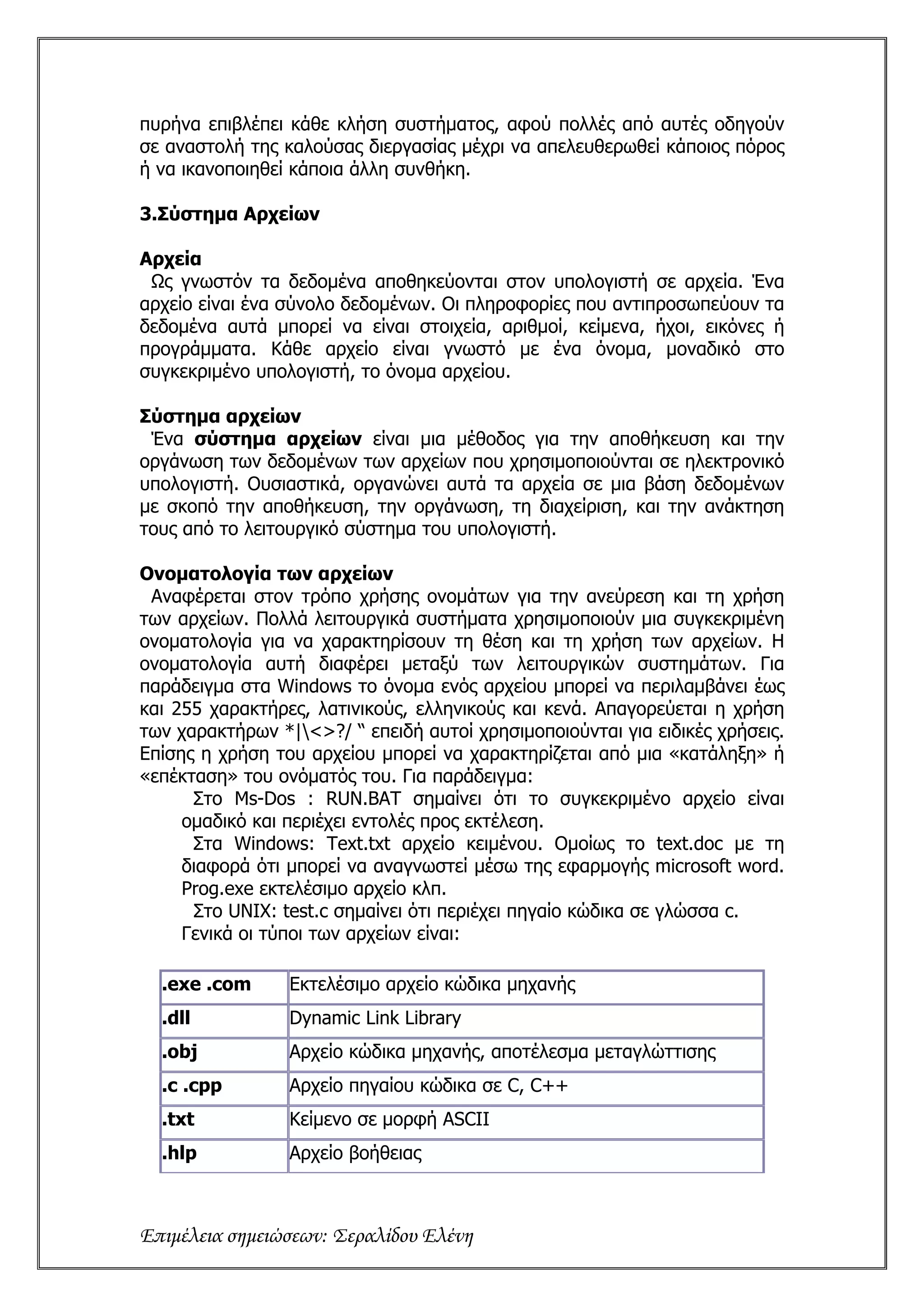 πυρήνα επιβλέπει κάθε κλήση συστήματος, αφού πολλές από αυτές οδηγούν
σε αναστολή της καλούσας διεργασίας μέχρι να απελευθερωθεί κάποιος πόρος
ή να ικανοποιηθεί κάποια άλλη συνθήκη.

3.Σύστημα Αρχείων

Αρχεία
 Ως γνωστόν τα δεδομένα αποθηκεύονται στον υπολογιστή σε αρχεία. Ένα
αρχείο είναι ένα σύνολο δεδομένων. Οι πληροφορίες που αντιπροσωπεύουν τα
δεδομένα αυτά μπορεί να είναι στοιχεία, αριθμοί, κείμενα, ήχοι, εικόνες ή
προγράμματα. Κάθε αρχείο είναι γνωστό με ένα όνομα, μοναδικό στο
συγκεκριμένο υπολογιστή, το όνομα αρχείου.

Σύστημα αρχείων
 Ένα σύστημα αρχείων είναι μια μέθοδος για την αποθήκευση και την
οργάνωση των δεδομένων των αρχείων που χρησιμοποιούνται σε ηλεκτρονικό
υπολογιστή. Ουσιαστικά, οργανώνει αυτά τα αρχεία σε μια βάση δεδομένων
με σκοπό την αποθήκευση, την οργάνωση, τη διαχείριση, και την ανάκτηση
τους από το λειτουργικό σύστημα του υπολογιστή.

Ονοματολογία των αρχείων
 Αναφέρεται στον τρόπο χρήσης ονομάτων για την ανεύρεση και τη χρήση
των αρχείων. Πολλά λειτουργικά συστήματα χρησιμοποιούν μια συγκεκριμένη
ονοματολογία για να χαρακτηρίσουν τη θέση και τη χρήση των αρχείων. Η
ονοματολογία αυτή διαφέρει μεταξύ των λειτουργικών συστημάτων. Για
παράδειγμα στα Windows το όνομα ενός αρχείου μπορεί να περιλαμβάνει έως
και 255 χαρακτήρες, λατινικούς, ελληνικούς και κενά. Απαγορεύεται η χρήση
των χαρακτήρων *|<>?/ “ επειδή αυτοί χρησιμοποιούνται για ειδικές χρήσεις.
Επίσης η χρήση του αρχείου μπορεί να χαρακτηρίζεται από μια «κατάληξη» ή
«επέκταση» του ονόματός του. Για παράδειγμα:
      Στο Ms-Dos : RUN.BAT σημαίνει ότι το συγκεκριμένο αρχείο είναι
     ομαδικό και περιέχει εντολές προς εκτέλεση.
      Στα Windows: Text.txt αρχείο κειμένου. Ομοίως το text.doc με τη
     διαφορά ότι μπορεί να αναγνωστεί μέσω της εφαρμογής microsoft word.
     Prog.exe εκτελέσιμο αρχείο κλπ.
      Στο UNIX: test.c σημαίνει ότι περιέχει πηγαίο κώδικα σε γλώσσα c.
     Γενικά οι τύποι των αρχείων είναι:

  .exe .com      Εκτελέσιμο αρχείο κώδικα μηχανής
  .dll           Dynamic Link Library
  .obj           Αρχείο κώδικα μηχανής, αποτέλεσμα μεταγλώττισης
  .c .cpp        Αρχείο πηγαίου κώδικα σε C, C++
  .txt           Κείμενο σε μορφή ASCII
  .hlp           Αρχείο βοήθειας



Επιμέλεια σημειώσεων: Σεραλίδου Ελένη
 