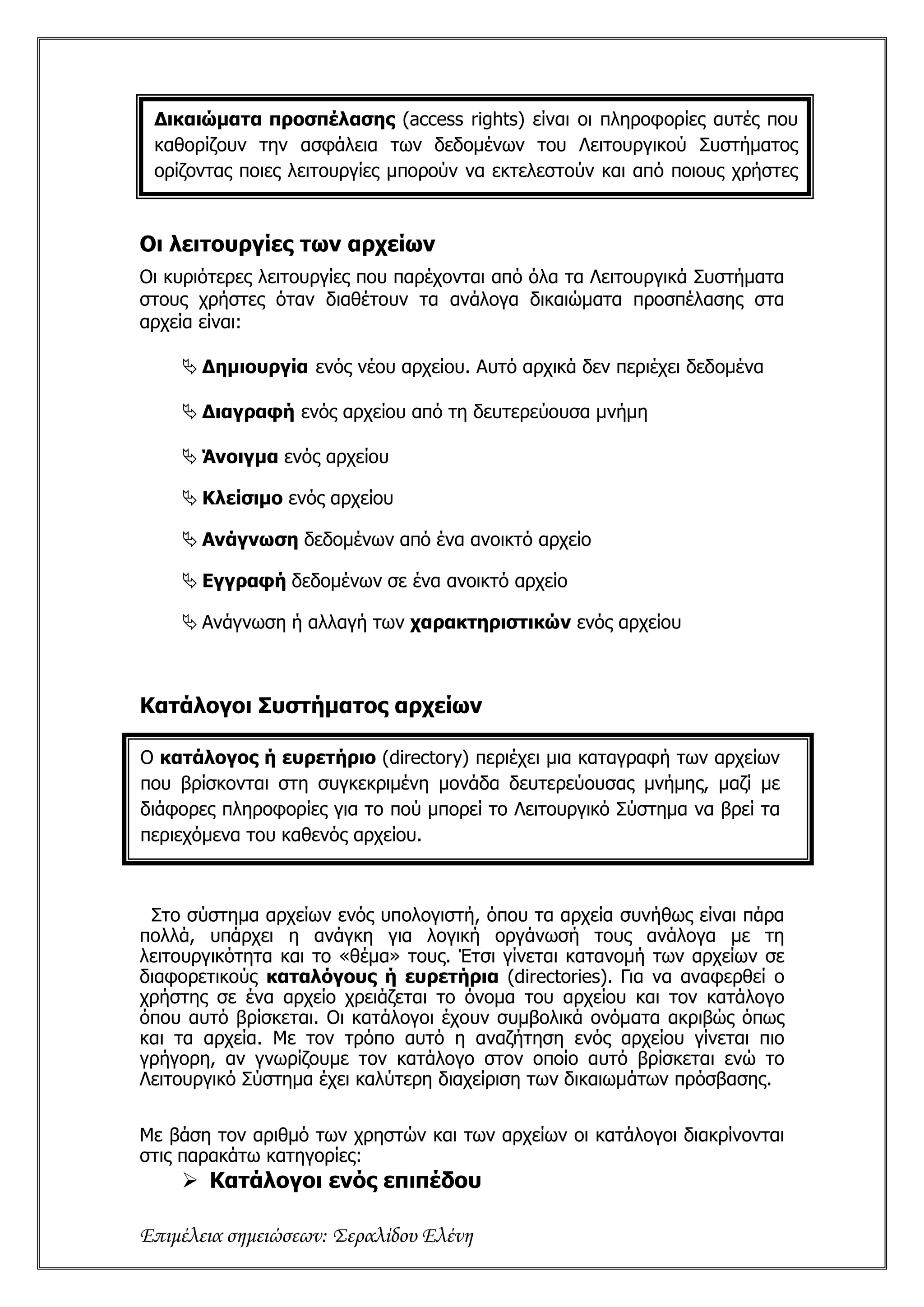 Δικαιώµατα προσπέλασης (access rights) είναι οι πληροφορίες αυτές που
 καθορίζουν την ασφάλεια των δεδοµένων του Λειτουργικού Συστήματος
 ορίζοντας ποιες λειτουργίες µπορούν να εκτελεστούν και από ποιους χρήστες


Οι λειτουργίες των αρχείων
Οι κυριότερες λειτουργίες που παρέχονται από όλα τα Λειτουργικά Συστήματα
στους χρήστες όταν διαθέτουν τα ανάλογα δικαιώµατα προσπέλασης στα
αρχεία είναι:

       ∆ηµιουργία ενός νέου αρχείου. Αυτό αρχικά δεν περιέχει δεδοµένα

       Διαγραφή ενός αρχείου από τη δευτερεύουσα µνήµη

       Άνοιγµα ενός αρχείου

       Κλείσιµο ενός αρχείου

       Ανάγνωση δεδοµένων από ένα ανοικτό αρχείο

       Εγγραφή δεδοµένων σε ένα ανοικτό αρχείο

       Ανάγνωση ή αλλαγή των χαρακτηριστικών ενός αρχείου



Κατάλογοι Συστήματος αρχείων

Ο κατάλογος ή ευρετήριο (directory) περιέχει µια καταγραφή των αρχείων
που βρίσκονται στη συγκεκριµένη µονάδα δευτερεύουσας µνήµης, µαζί µε
διάφορες πληροφορίες για το πού µπορεί το Λειτουργικό Σύστημα να βρεί τα
περιεχόµενα του καθενός αρχείου.



 Στο σύστηµα αρχείων ενός υπολογιστή, όπου τα αρχεία συνήθως είναι πάρα
πολλά, υπάρχει η ανάγκη για λογική οργάνωσή τους ανάλογα µε τη
λειτουργικότητα και το «θέµα» τους. Έτσι γίνεται κατανοµή των αρχείων σε
διαφορετικούς καταλόγους ή ευρετήρια (directories). Για να αναφερθεί ο
χρήστης σε ένα αρχείο χρειάζεται το όνοµα του αρχείου και τον κατάλογο
όπου αυτό βρίσκεται. Οι κατάλογοι έχουν συµβολικά ονόµατα ακριβώς όπως
και τα αρχεία. Με τον τρόπο αυτό η αναζήτηση ενός αρχείου γίνεται πιο
γρήγορη, αν γνωρίζουµε τον κατάλογο στον οποίο αυτό βρίσκεται ενώ το
Λειτουργικό Σύστημα έχει καλύτερη διαχείριση των δικαιωμάτων πρόσβασης.


Με βάση τον αριθμό των χρηστών και των αρχείων οι κατάλογοι διακρίνονται
στις παρακάτω κατηγορίες:
       Κατάλογοι ενός επιπέδου

Επιμέλεια σημειώσεων: Σεραλίδου Ελένη
 