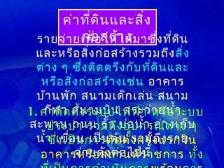 ค่า ที่ด ิน และสิ่ง
  รายจ่า ยเพือสร้า ด้ม าซึง ที่ด ิน
          ก่อ ให้ไ ง
              ่           ่
  และหรือ สิ่ง ก่อ สร้า งรวมถึง สิ่ง
  ต่า ง ๆ ซึง ติด ตรึง กับ ทีด ิน และ
              ่              ่
   หรือ สิ่ง ก่อ สร้า งเช่น อาคาร
  บ้า นพัก สนามเด็ก เล่น สนาม
1. ค่าฬ า ตั้ง ระบบไฟฟ้า หรือ ระบบ
   กี ติด สนามบิน สระว่า ยนำ้า
สะพาน ถนน รั้ว ง อุป กรณ์ต า ง บ
     ประปา รวมถึ บ่อ นำ้า อ่า งเก็ ๆ
                                   ่
  นำ้า เขือ นการติด ตั้ง ครั้ง แรกใน
     ซึ่ง เป็ เป็น ต้น รวมถึง ราย
           ่
             จ่า ยดัง ต่อ ไปนี้
   อาคารหรือ สถานที่ร าชการ ทั้ง
 