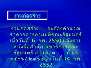 งานก่อสร้าง
 งานก่อสร้าง

 งานก่อ สร้า ง       จะต้อ งคำา นวณ
ราคากลางตามมติค ณะรัฐ มนตรี
เมื่อ วัน ที่ 6 กพ. 2550 แจ้ง ตาม
  หนัง สือ สำา นัก เลขาธิก ารคณะ
  รัฐ มนตรี ด่ว นทีส ุด
                     ่        ที่ นร
๐๕๐๖/ ๒๓๖๒ ลงวัน ที่ 14 กพ.
                2552
 