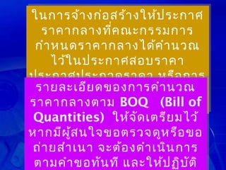 ในการจ้า งก่อ สร้า งให้ป ระกาศ
ในการจ้า งก่อ สร้า งให้ป ระกาศ
   ราคากลางที่ค ณะกรรมการ
   ราคากลางที่ค ณะกรรมการ
 กำา หนดราคากลางได้ค ำา นวณ
 กำา หนดราคากลางได้ค ำา นวณ
     ไว้ใ นประกาศสอบราคา
     ไว้ใ นประกาศสอบราคา
ประกาศประกวดราคา หรือ การ
ประกาศประกวดราคา หรือ การ
 รายละเอียว ยวิธ ีก ารทางนวณ
  รายละเอียดของการคำา นวณ
          า งด้ ดของการคำา
       จ้า งด้ ว ยวิธ ีก ารทาง
       จ้
ราคากลางตาม BOQ ส์ (Bill of
ราคากลางตาม BOQ ส์ (Bill of
           อิเเล็ก ทรอนิก
           อิ ล็ก ทรอนิก
 Quantities) ให้จ ัด เตรีย มไว้
 Quantities) ให้จ ัด เตรีย มไว้
หากมีผ ู้ส นใจขอตรวจดูห รือ ขอ
หากมีผ ู้ส นใจขอตรวจดูห รือ ขอ
 ถ่า ยสำา เนา จะต้อ งดำา เนิน การ
ถ่า ยสำา เนา จะต้อ งดำา เนิน การ
 ตามคำา ขอทัน ที และให้ป ฏิบ ัต ิ ิ
 ตามคำา ขอทัน ที และให้ป ฏิบ ัต
 