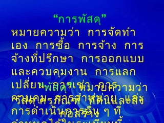 “การพัส ดุ”
หมายความว่า การจัด ทำา
เอง การซือ การจ้า ง การ
                ้
จ้า งที่ป รึก ษา การออกแบบ
และควบคุม งาน การแลก
เปลี่ย นพัการเช่า การ
        “ ส ดุ” หมายความว่า
ควบคุครุภ ณ ฑ์ า หน่นย และ
 วัส ดุ ม การจำ ทีด ิ า และสิ่ง
              ั         ่
การดำา เนิน การอืน ๆ ที่
              ก่อ สร้า่ ง
 