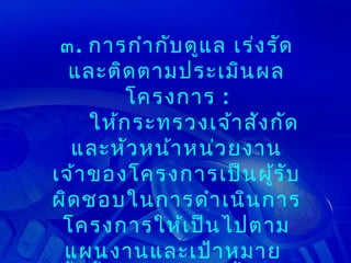 ๓. การกำา กับ ดูแ ล เร่ง รัด
  และติด ตามประเมิน ผล
         โครงการ :
     ให้ก ระทรวงเจ้า สัง กัด
  และหัว หน้า หน่ว ยงาน
เจ้า ของโครงการเป็น ผู้ร ับ
ผิด ชอบในการดำา เนิน การ
 โครงการให้เ ป็น ไปตาม
 แผนงานและเป้า หมาย
 