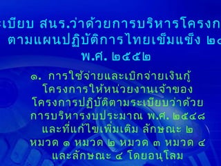 ะเบีย บ สนร.ว่า ด้ว ยการบริห ารโครงก
  ตามแผนปฏิบ ัต ิก ารไทยเข็ม แข็ง ๒๕
              พ.ศ. ๒๕๕๒
     ๑. การใช้จ ่า ยและเบิก จ่า ยเงิน กู้
       โครงการให้ห น่ว ยงานเจ้า ของ
     โครงการปฏิบ ต ิต ามระเบีย บว่า ด้ว ย
                    ั
     การบริห ารงบประมาณ พ.ศ. ๒๕๔๘
       และที่แ ก้ไ ขเพิม เติม ลัก ษณะ ๒
                       ่
     หมวด ๑ หมวด ๒ หมวด ๓ หมวด ๔
        และลัก ษณะ ๔ โดยอนุโ ลม
 