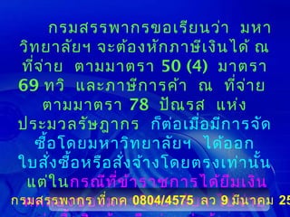 กรมสรรพากรขอเรีย นว่า มหา
 วิท ยาลัย ฯ จะต้อ งหัก ภาษีเ งิน ได้ ณ
 ทีจ ่า ย ตามมาตรา 50 (4) มาตรา
   ่
 69 ทวิ และภาษีก ารค้า ณ ที่จ ่า ย
      ตามมาตรา 78 ปัณ รส แห่ง
 ประมวลรัษ ฎากร ก็ต ่อ เมื่อ มีก ารจัด
     ซื้อ โดยมหาวิท ยาลัย ฯ ได้อ อก
 ใบสัง ซื้อ หรือ สั่ง จ้า งโดยตรงเท่า นั้น
        ่
  แต่ใ นกรณีท ี่ข ้า ราชการได้ย ืม เงิน
กรมสรรพากร ที่ กค 0804/4575 ลวไปจ่า ย 25
 ทดลองของมหาวิท ยาลัย ฯ 9 มีน าคม
 