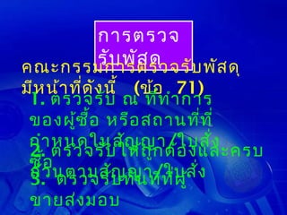 การตรวจ
      รับ พัส ดุ บ พัส ดุ
คณะกรรมการตรวจรั
มีห น้า ที่ด ัง นี้ (ข้อ 71)
 1. ตรวจรับ ณ ที่ท ำา การ
 ของผู้ซ ื้อ หรือ สถานที่ท ี่
 กำา หนดในสัญ ญา/ใบสั่ง
 2. ตรวจรับ ให้ถ ูก ต้อ งและครบ
 ซื้อ
 ถ้ว นตามสัญทัน ทีท ี่ผ ู้ ่ง
 3. ตรวจรับ         ญา/ใบสั
 ขายส่ง มอบ
 