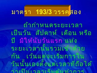 มาตรา 193/3 วรรคสอง

     ถ้า กำา หนดระยะเวลา
เป็น วัน สัป ดาห์ เดือ น หรือ
ปี มิใ ห้น ับ วัน แรก แห่ง
ระยะเวลานั้น รวมเข้า ด้ว ย
กัน เว้น แต่จ ะเริ่ม การใน
วัน นัน เองตั้ง แต่เ วลาทีถ ือ ได้
      ้                   ่
 