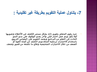 ‫حيث يقوم المتعلم بتقويم ذاته بشكل مستمر للكشف عن الطخطاء وتصويبها‬        ‫•‬
       ‫أول  بأول ويتم عمل اطختبار قبلي وأطخر بعدي للوقوف علي مدي النمو‬
      ‫الحادث في التعلم من  البرنامج ويعتمد التقويم علي المقياس التربوي‬
       ‫باستخدام الطختبارات مرجعية المحك  ويتم الكشف عن أوجه القوة أو‬
‫الضعف من طخلل الطختبارات التشخيصية وعل ج ما تكشفه من  قصور وضعف.‬
 